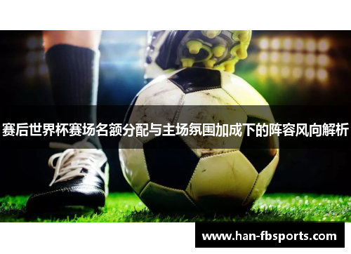 赛后世界杯赛场名额分配与主场氛围加成下的阵容风向解析