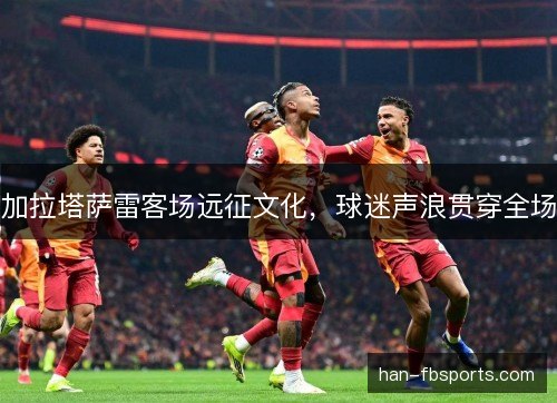加拉塔萨雷客场远征文化，球迷声浪贯穿全场